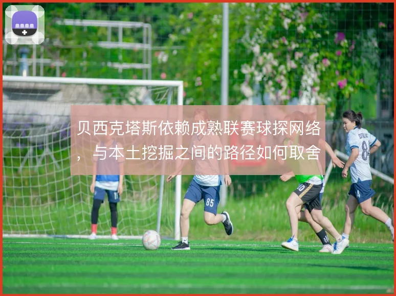 贝西克塔斯依赖成熟联赛球探网络，与本土挖掘之间的路径如何取舍