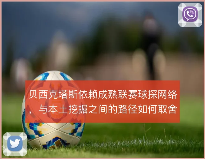 贝西克塔斯依赖成熟联赛球探网络,与本土挖掘之间的路径如何取舍