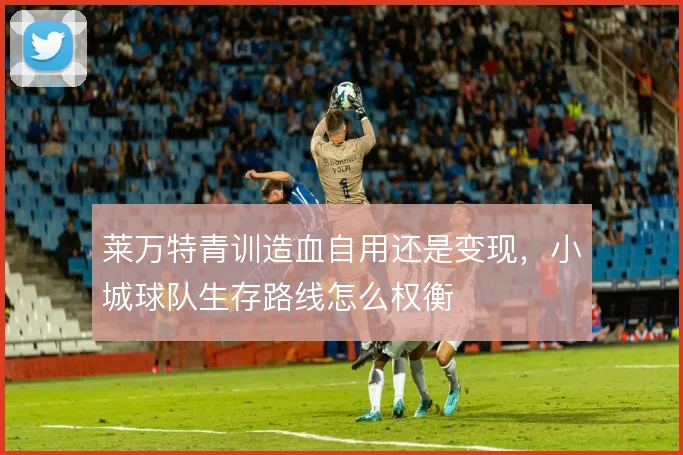 莱万特青训造血自用还是变现，小城球队生存路线怎么权衡