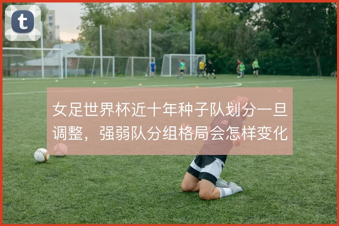 女足世界杯近十年种子队划分一旦调整,强弱队分组格局会怎样变化