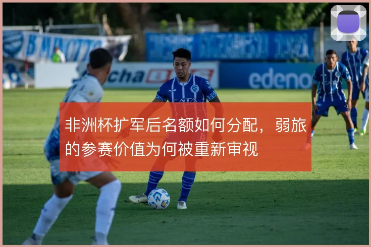 非洲杯扩军后名额如何分配，弱旅的参赛价值为何被重新审视