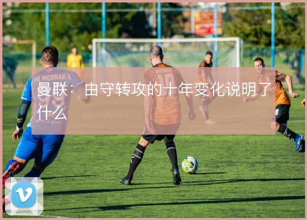 曼联：由守转攻的十年变化说明了什么