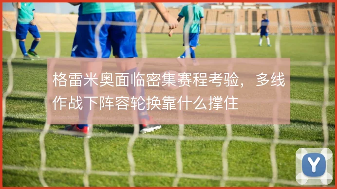 格雷米奥面临密集赛程考验，多线作战下阵容轮换靠什么撑住