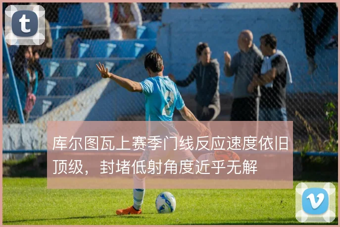 库尔图瓦上赛季门线反应速度依旧顶级，封堵低射角度近乎无解