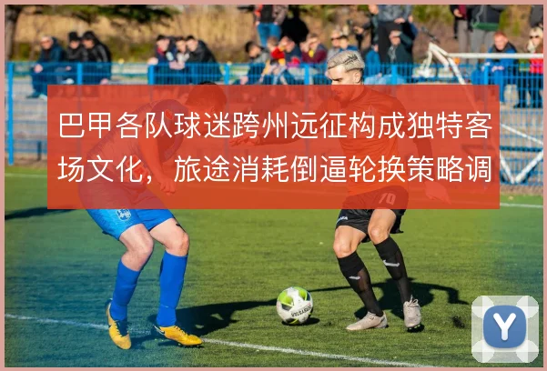 巴甲各队球迷跨州远征构成独特客场文化,旅途消耗倒逼轮换策略调整
