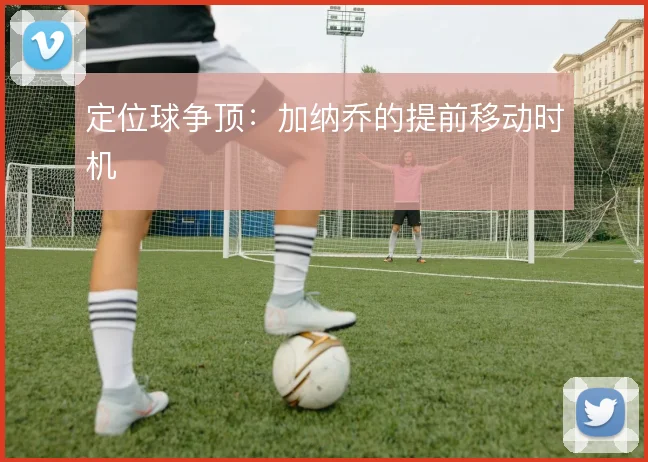 定位球争顶：加纳乔的提前移动时机