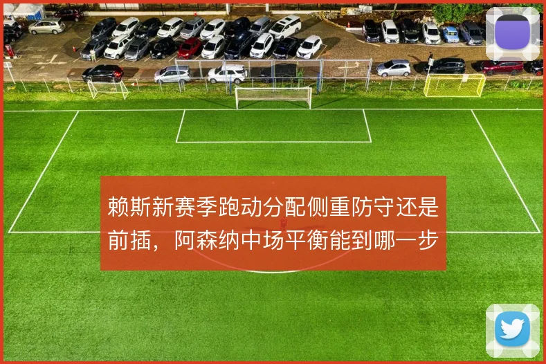 赖斯新赛季跑动分配侧重防守还是前插，阿森纳中场平衡能到哪一步