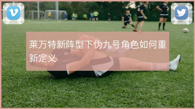 莱万特新阵型下伪九号角色如何重新定义